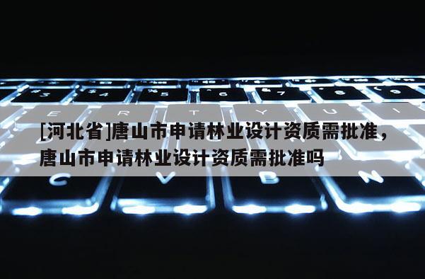 [河北省]唐山市申请林业设计资质需批准，唐山市申请林业设计资质需批准吗