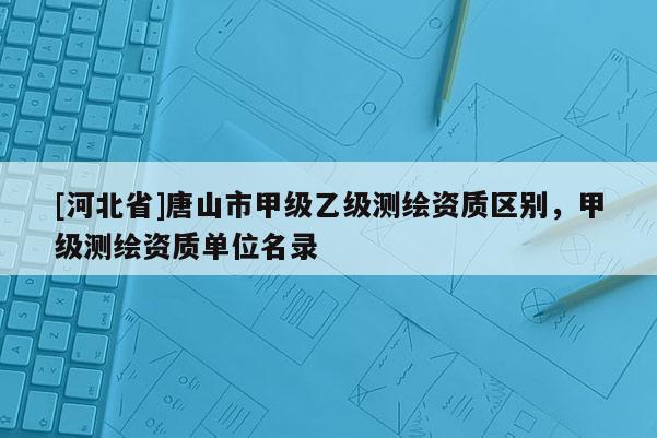 [河北省]唐山市甲级乙级测绘资质区别，甲级测绘资质单位名录